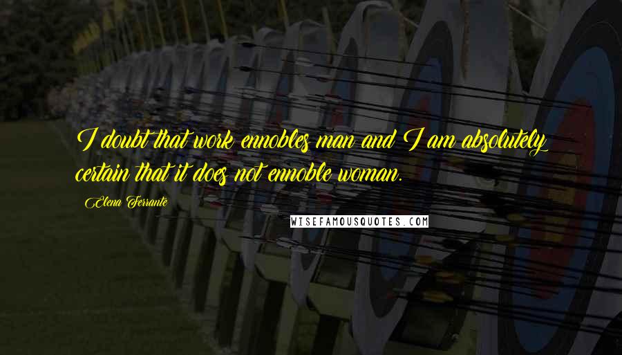 Elena Ferrante Quotes: I doubt that work ennobles man and I am absolutely certain that it does not ennoble woman.