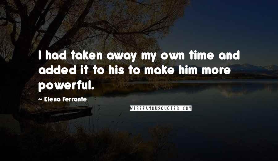 Elena Ferrante Quotes: I had taken away my own time and added it to his to make him more powerful.