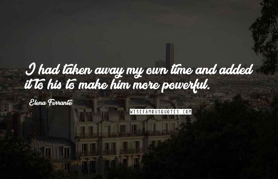 Elena Ferrante Quotes: I had taken away my own time and added it to his to make him more powerful.