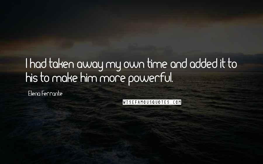 Elena Ferrante Quotes: I had taken away my own time and added it to his to make him more powerful.