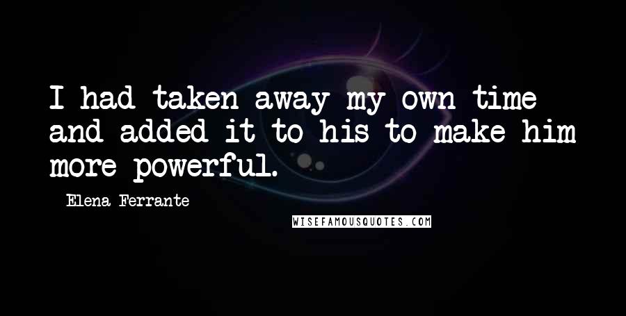 Elena Ferrante Quotes: I had taken away my own time and added it to his to make him more powerful.