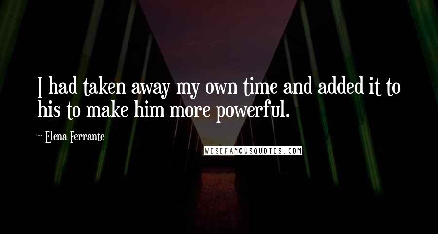 Elena Ferrante Quotes: I had taken away my own time and added it to his to make him more powerful.