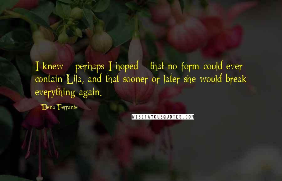Elena Ferrante Quotes: I knew - perhaps I hoped - that no form could ever contain Lila, and that sooner or later she would break everything again.