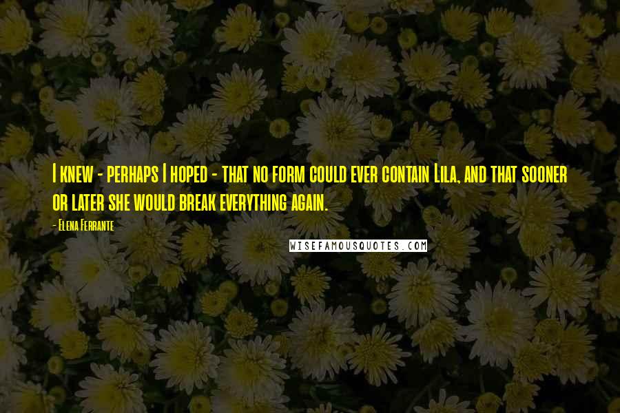 Elena Ferrante Quotes: I knew - perhaps I hoped - that no form could ever contain Lila, and that sooner or later she would break everything again.