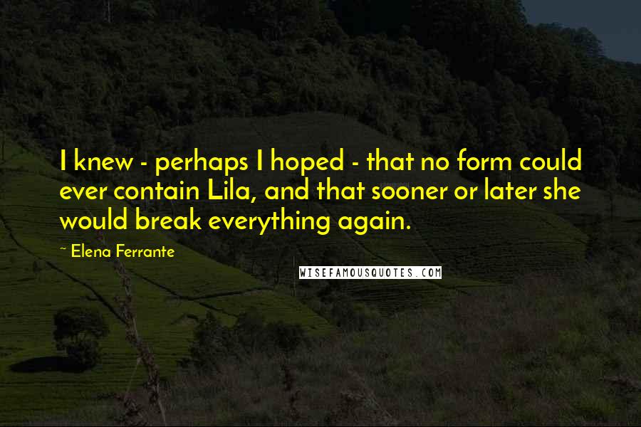 Elena Ferrante Quotes: I knew - perhaps I hoped - that no form could ever contain Lila, and that sooner or later she would break everything again.