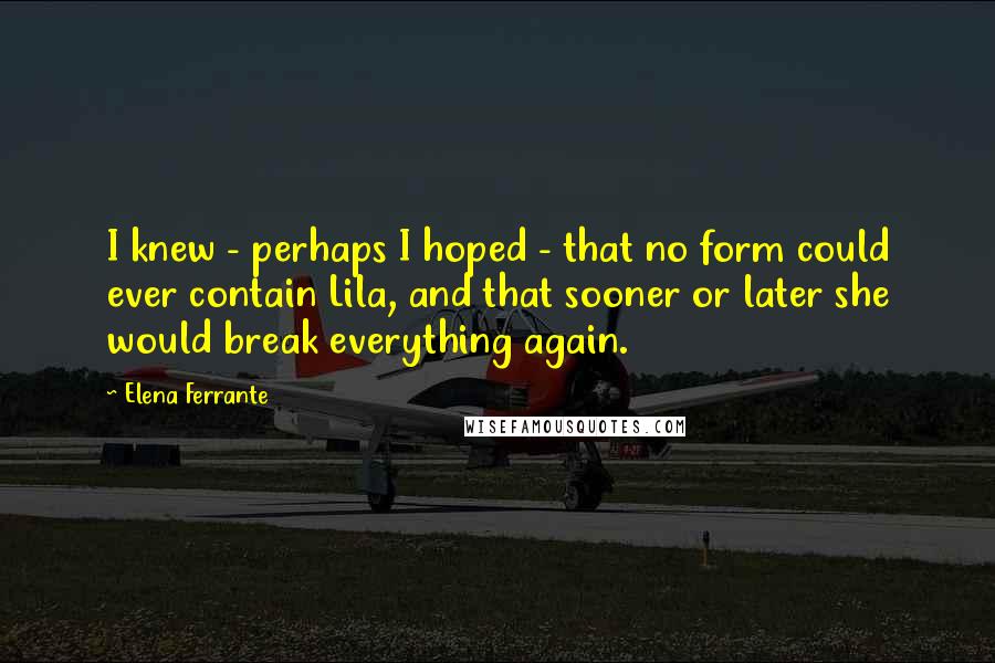 Elena Ferrante Quotes: I knew - perhaps I hoped - that no form could ever contain Lila, and that sooner or later she would break everything again.