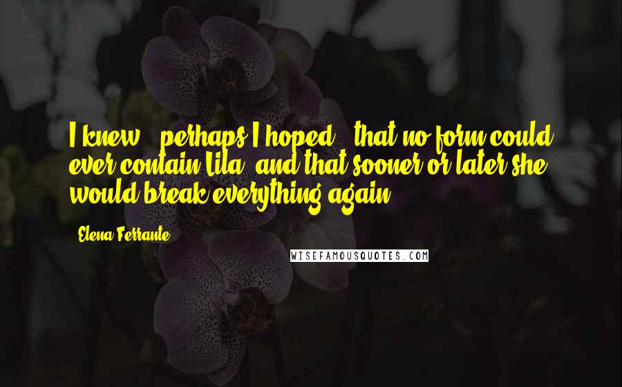 Elena Ferrante Quotes: I knew - perhaps I hoped - that no form could ever contain Lila, and that sooner or later she would break everything again.