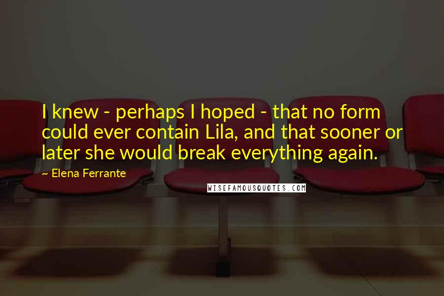 Elena Ferrante Quotes: I knew - perhaps I hoped - that no form could ever contain Lila, and that sooner or later she would break everything again.