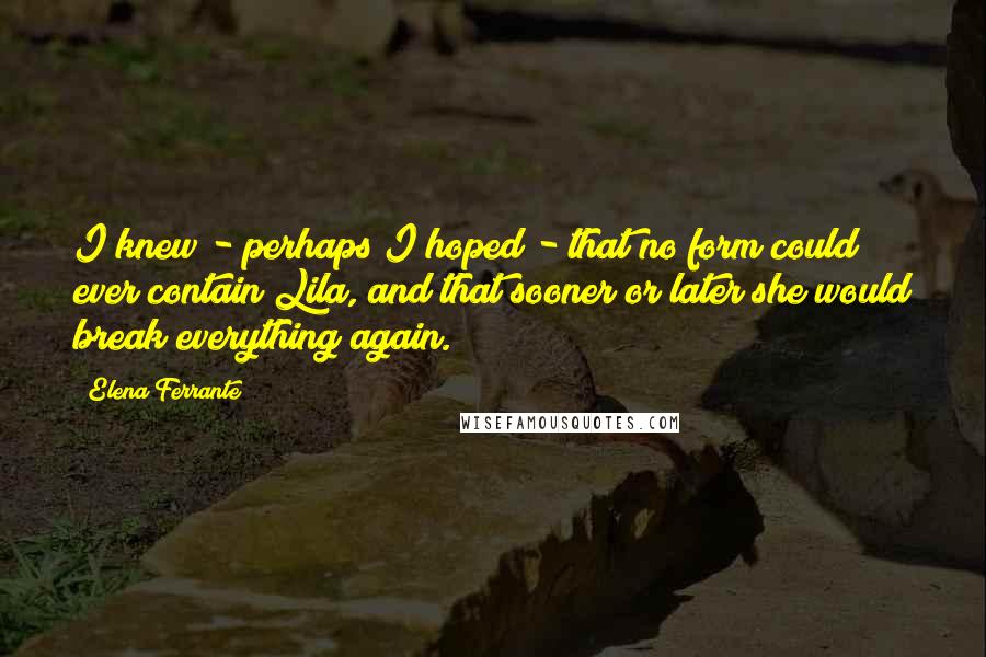 Elena Ferrante Quotes: I knew - perhaps I hoped - that no form could ever contain Lila, and that sooner or later she would break everything again.