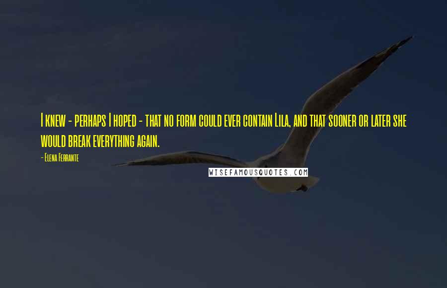 Elena Ferrante Quotes: I knew - perhaps I hoped - that no form could ever contain Lila, and that sooner or later she would break everything again.