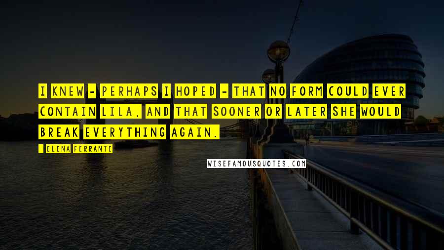 Elena Ferrante Quotes: I knew - perhaps I hoped - that no form could ever contain Lila, and that sooner or later she would break everything again.