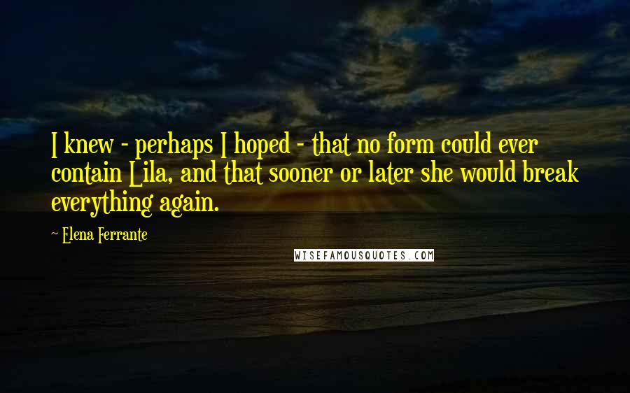 Elena Ferrante Quotes: I knew - perhaps I hoped - that no form could ever contain Lila, and that sooner or later she would break everything again.