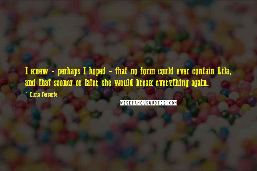 Elena Ferrante Quotes: I knew - perhaps I hoped - that no form could ever contain Lila, and that sooner or later she would break everything again.