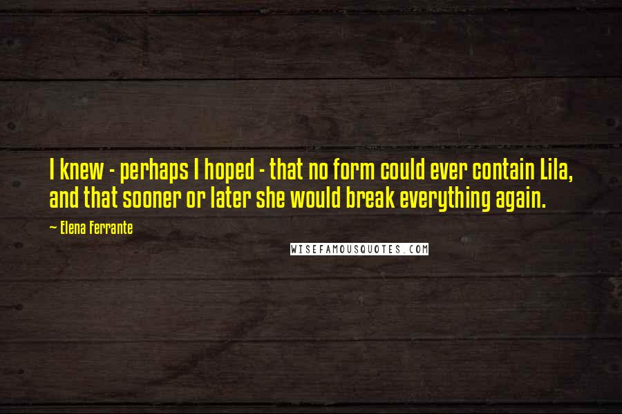 Elena Ferrante Quotes: I knew - perhaps I hoped - that no form could ever contain Lila, and that sooner or later she would break everything again.