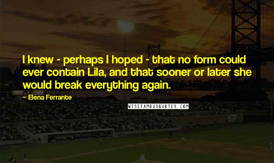 Elena Ferrante Quotes: I knew - perhaps I hoped - that no form could ever contain Lila, and that sooner or later she would break everything again.