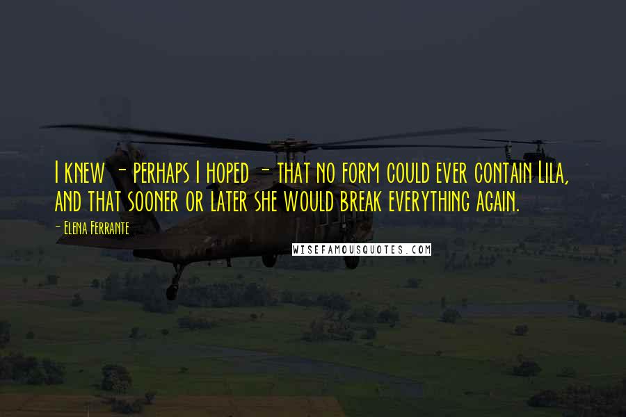 Elena Ferrante Quotes: I knew - perhaps I hoped - that no form could ever contain Lila, and that sooner or later she would break everything again.