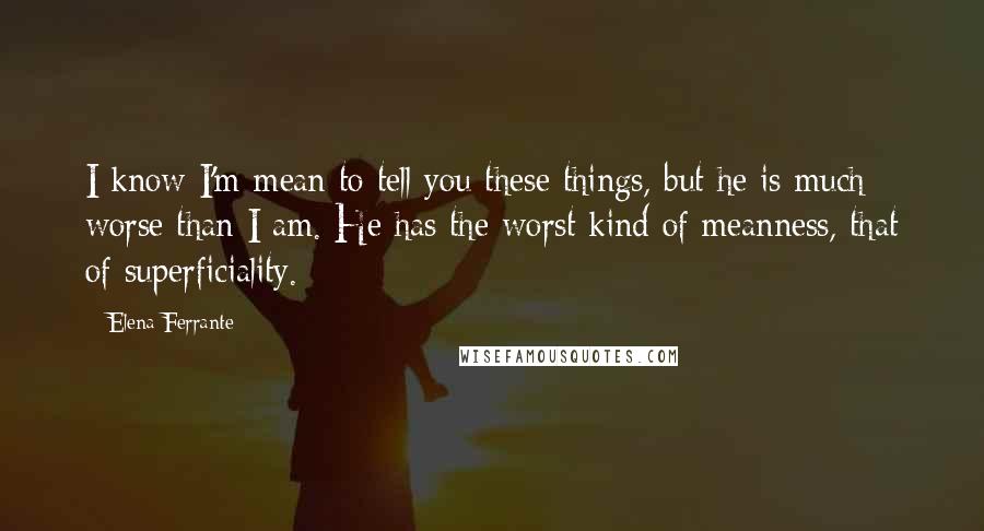 Elena Ferrante Quotes: I know I'm mean to tell you these things, but he is much worse than I am. He has the worst kind of meanness, that of superficiality.