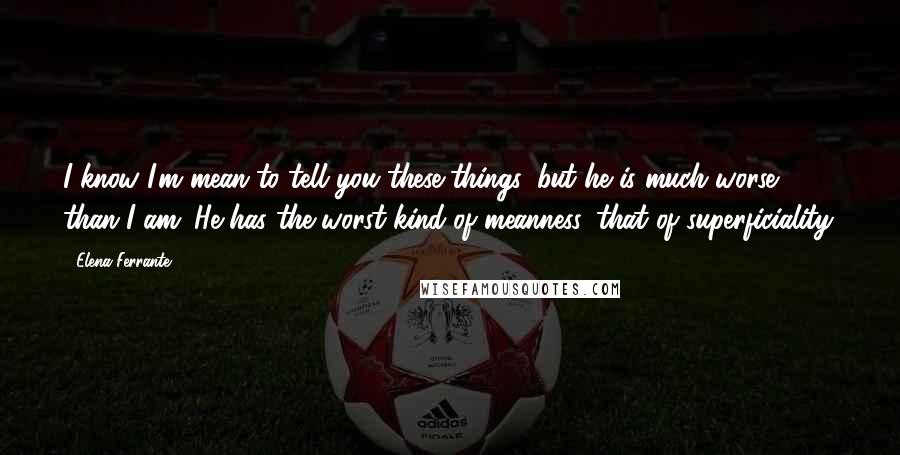 Elena Ferrante Quotes: I know I'm mean to tell you these things, but he is much worse than I am. He has the worst kind of meanness, that of superficiality.