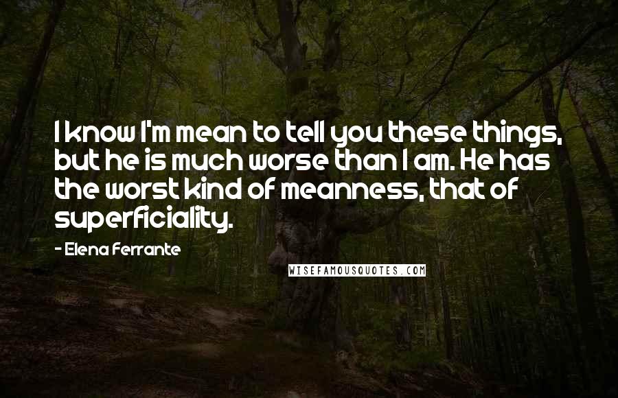 Elena Ferrante Quotes: I know I'm mean to tell you these things, but he is much worse than I am. He has the worst kind of meanness, that of superficiality.