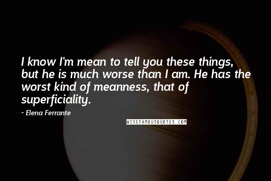 Elena Ferrante Quotes: I know I'm mean to tell you these things, but he is much worse than I am. He has the worst kind of meanness, that of superficiality.