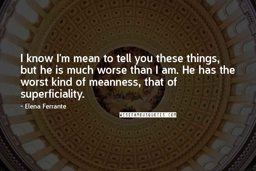 Elena Ferrante Quotes: I know I'm mean to tell you these things, but he is much worse than I am. He has the worst kind of meanness, that of superficiality.