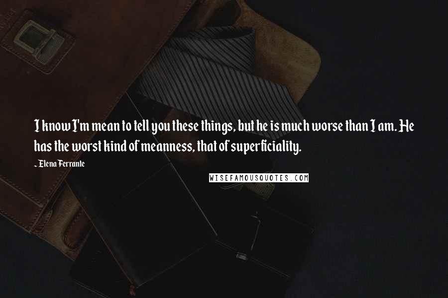 Elena Ferrante Quotes: I know I'm mean to tell you these things, but he is much worse than I am. He has the worst kind of meanness, that of superficiality.