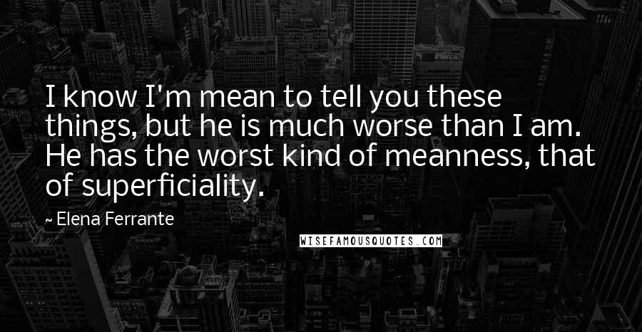 Elena Ferrante Quotes: I know I'm mean to tell you these things, but he is much worse than I am. He has the worst kind of meanness, that of superficiality.