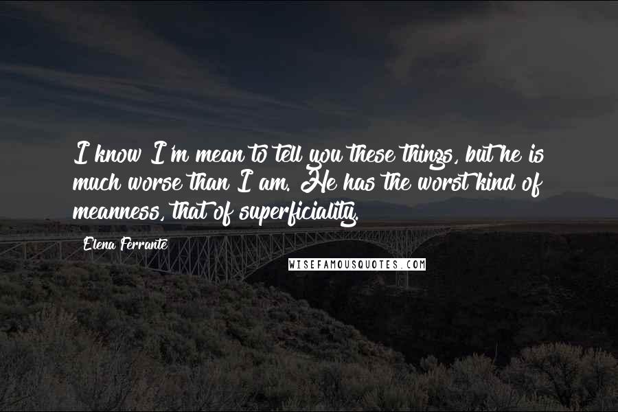 Elena Ferrante Quotes: I know I'm mean to tell you these things, but he is much worse than I am. He has the worst kind of meanness, that of superficiality.