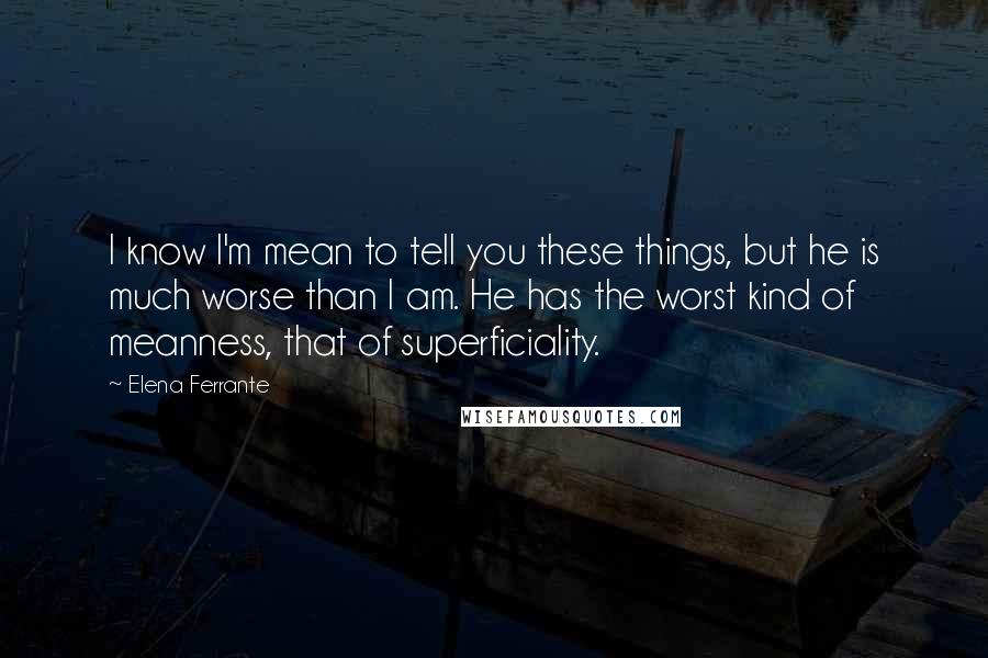 Elena Ferrante Quotes: I know I'm mean to tell you these things, but he is much worse than I am. He has the worst kind of meanness, that of superficiality.