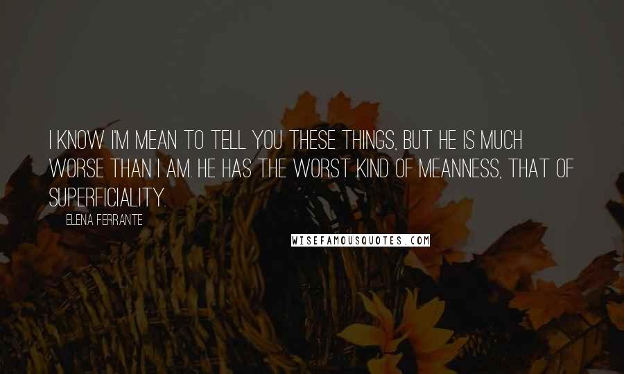 Elena Ferrante Quotes: I know I'm mean to tell you these things, but he is much worse than I am. He has the worst kind of meanness, that of superficiality.