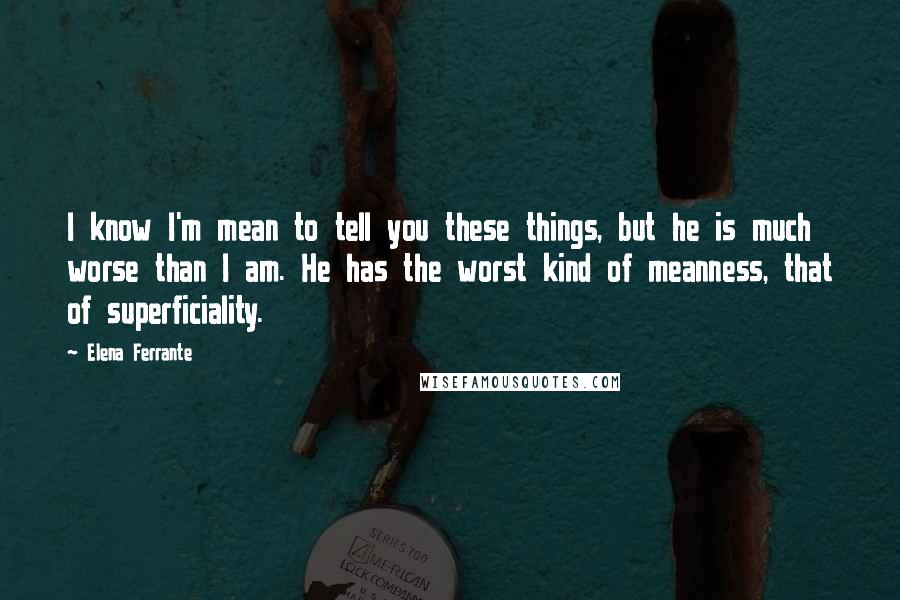 Elena Ferrante Quotes: I know I'm mean to tell you these things, but he is much worse than I am. He has the worst kind of meanness, that of superficiality.