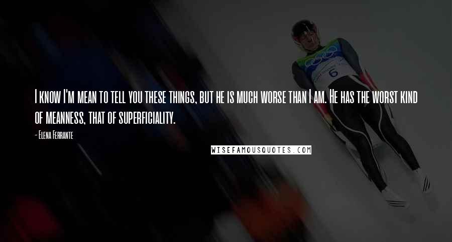 Elena Ferrante Quotes: I know I'm mean to tell you these things, but he is much worse than I am. He has the worst kind of meanness, that of superficiality.