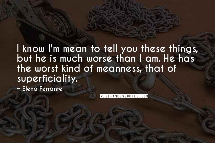 Elena Ferrante Quotes: I know I'm mean to tell you these things, but he is much worse than I am. He has the worst kind of meanness, that of superficiality.