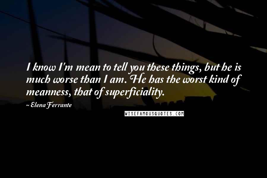 Elena Ferrante Quotes: I know I'm mean to tell you these things, but he is much worse than I am. He has the worst kind of meanness, that of superficiality.