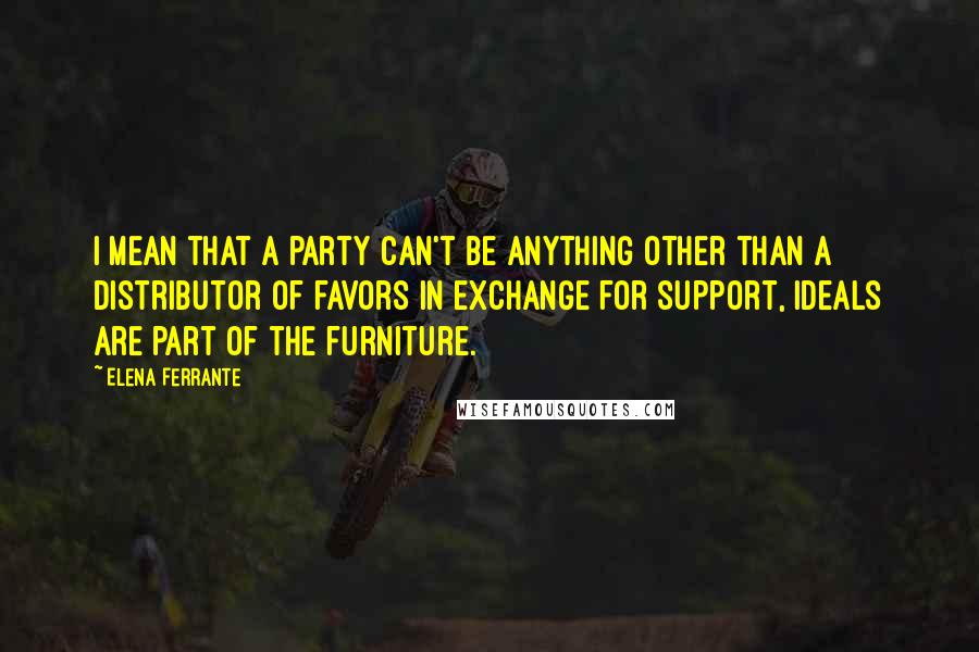 Elena Ferrante Quotes: I mean that a party can't be anything other than a distributor of favors in exchange for support, ideals are part of the furniture.