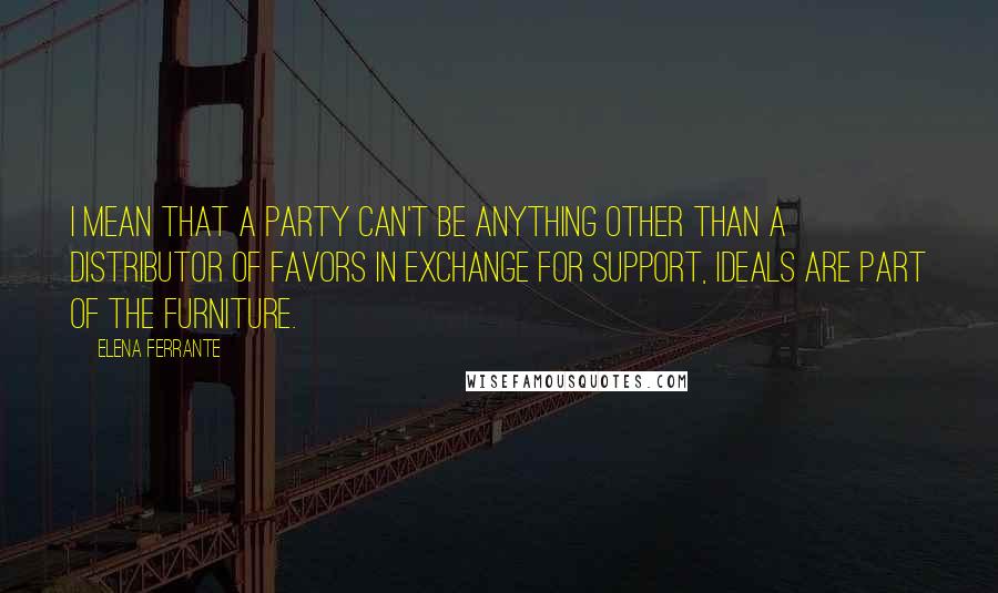 Elena Ferrante Quotes: I mean that a party can't be anything other than a distributor of favors in exchange for support, ideals are part of the furniture.