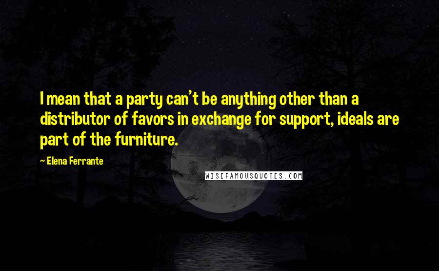 Elena Ferrante Quotes: I mean that a party can't be anything other than a distributor of favors in exchange for support, ideals are part of the furniture.