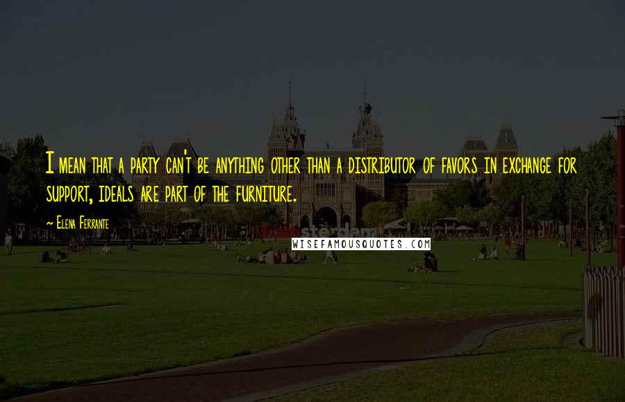 Elena Ferrante Quotes: I mean that a party can't be anything other than a distributor of favors in exchange for support, ideals are part of the furniture.