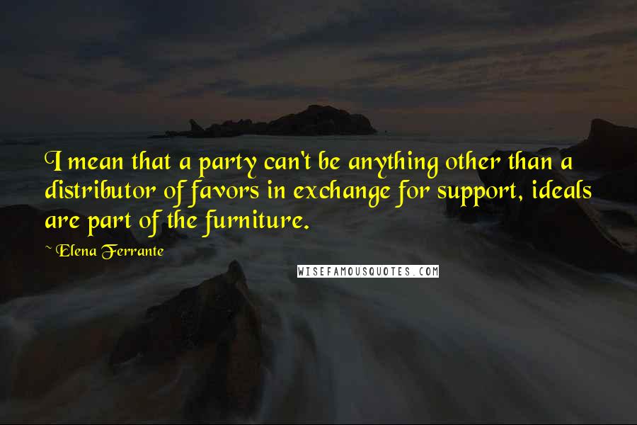 Elena Ferrante Quotes: I mean that a party can't be anything other than a distributor of favors in exchange for support, ideals are part of the furniture.