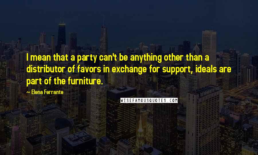 Elena Ferrante Quotes: I mean that a party can't be anything other than a distributor of favors in exchange for support, ideals are part of the furniture.