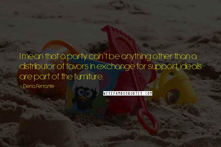 Elena Ferrante Quotes: I mean that a party can't be anything other than a distributor of favors in exchange for support, ideals are part of the furniture.