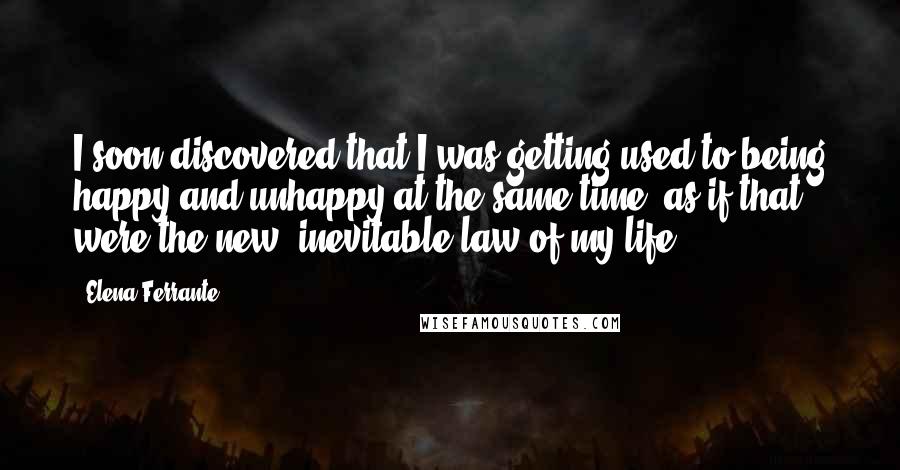 Elena Ferrante Quotes: I soon discovered that I was getting used to being happy and unhappy at the same time, as if that were the new, inevitable law of my life.