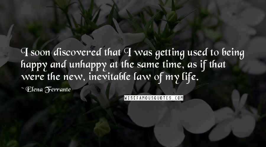 Elena Ferrante Quotes: I soon discovered that I was getting used to being happy and unhappy at the same time, as if that were the new, inevitable law of my life.