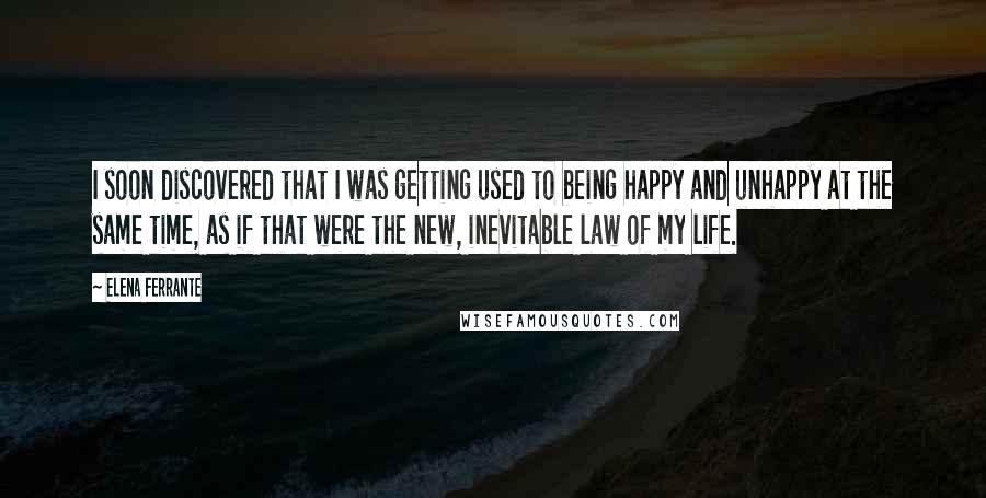 Elena Ferrante Quotes: I soon discovered that I was getting used to being happy and unhappy at the same time, as if that were the new, inevitable law of my life.