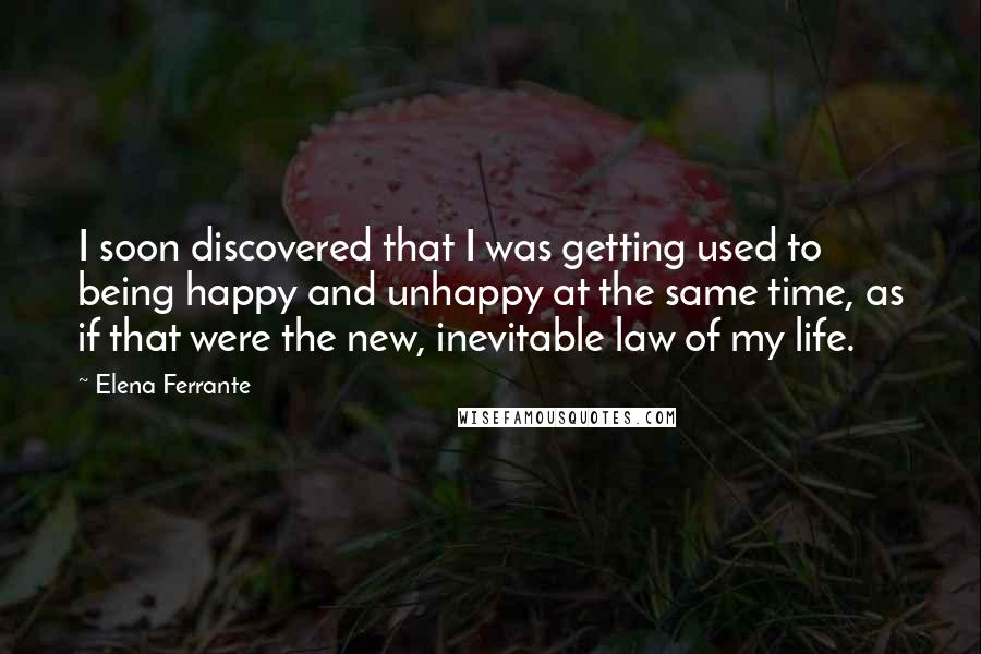 Elena Ferrante Quotes: I soon discovered that I was getting used to being happy and unhappy at the same time, as if that were the new, inevitable law of my life.