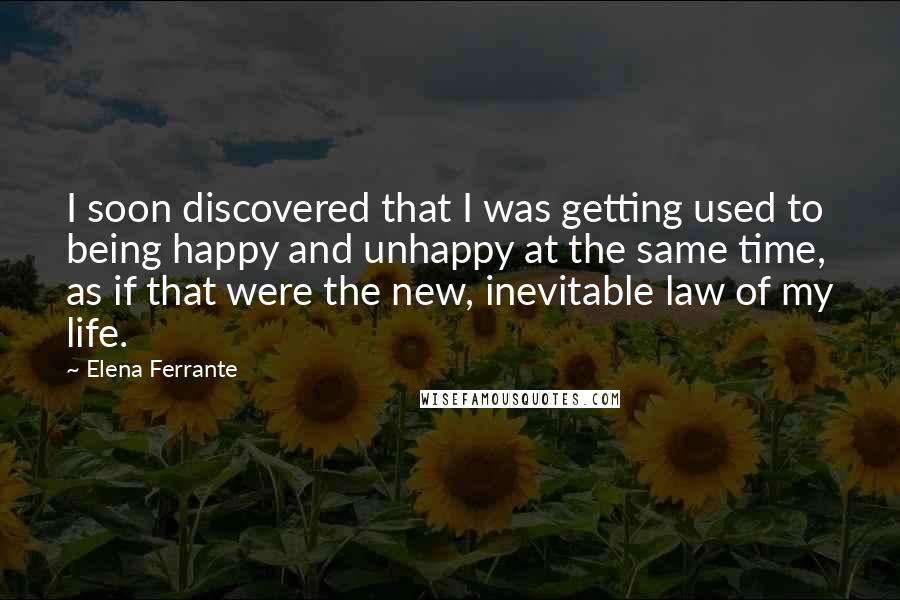 Elena Ferrante Quotes: I soon discovered that I was getting used to being happy and unhappy at the same time, as if that were the new, inevitable law of my life.