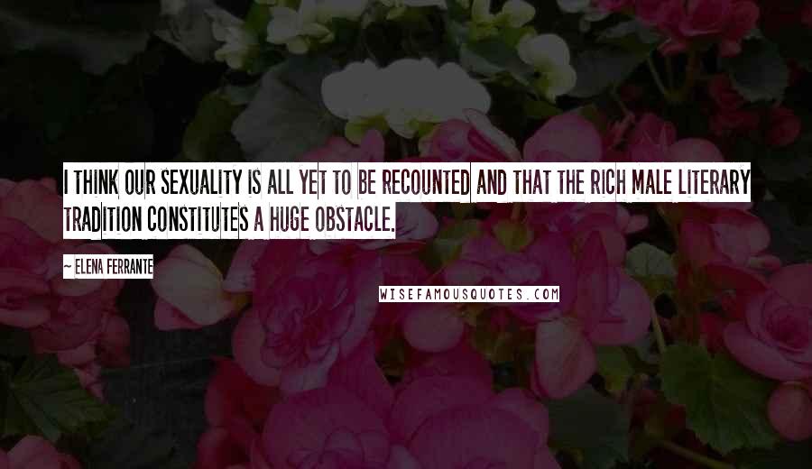 Elena Ferrante Quotes: I think our sexuality is all yet to be recounted and that the rich male literary tradition constitutes a huge obstacle.