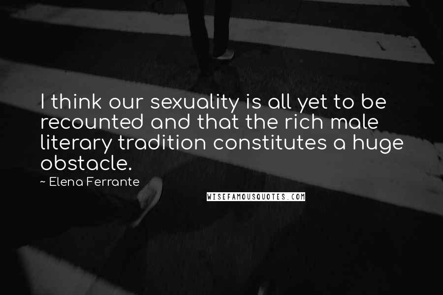 Elena Ferrante Quotes: I think our sexuality is all yet to be recounted and that the rich male literary tradition constitutes a huge obstacle.
