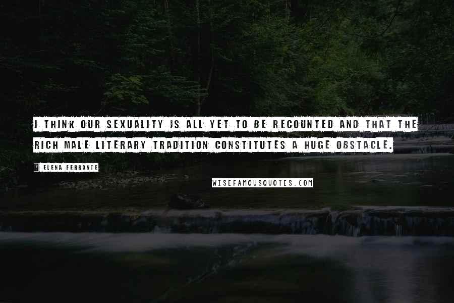 Elena Ferrante Quotes: I think our sexuality is all yet to be recounted and that the rich male literary tradition constitutes a huge obstacle.