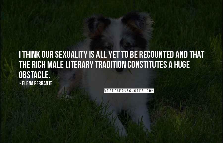 Elena Ferrante Quotes: I think our sexuality is all yet to be recounted and that the rich male literary tradition constitutes a huge obstacle.